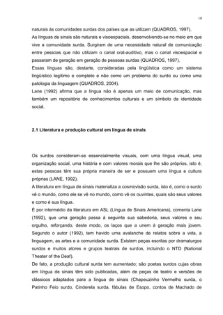 10
naturais às comunidades surdas dos países que as utilizam (QUADROS, 1997).
As línguas de sinais são naturais e visoespaciais, desenvolvendo-se no meio em que
vive a comunidade surda. Surgiram de uma necessidade natural de comunicação
entre pessoas que não utilizam o canal oral-auditivo, mas o canal visoespacial e
passaram de geração em geração de pessoas surdas (QUADROS, 1997).
Essas línguas são, destarte, consideradas pela lingüística como um sistema
lingüístico legítimo e completo e não como um problema do surdo ou como uma
patologia da linguagem (QUADROS, 2004).
Lane (1992) afirma que a língua não é apenas um meio de comunicação, mas
também um repositório de conhecimentos culturais e um símbolo da identidade
social.
2.1 Literatura e produção cultural em língua de sinais
Os surdos consideram-se essencialmente visuais, com uma língua visual, uma
organização social, uma história e com valores morais que lhe são próprios, isto é,
estas pessoas têm sua própria maneira de ser e possuem uma língua e cultura
próprias (LANE, 1992).
A literatura em língua de sinais materializa a cosmovisão surda, isto é, como o surdo
vê o mundo, como ele se vê no mundo, como vê os ouvintes, quais são seus valores
e como é sua língua.
É por intermédio da literatura em ASL (Língua de Sinais Americana), comenta Lane
(1992), que uma geração passa à seguinte sua sabedoria, seus valores e seu
orgulho, reforçando, deste modo, os laços que a unem à geração mais jovem.
Segundo o autor (1992), tem havido uma avalanche de relatos sobre a vida, a
linguagem, as artes e a comunidade surda. Existem peças escritas por dramaturgos
surdos e muitos atores e grupos teatrais de surdos, incluindo o NTD (National
Theater of the Deaf).
De fato, a produção cultural surda tem aumentado; são poetas surdos cujas obras
em língua de sinais têm sido publicadas, além de peças de teatro e versões de
clássicos adaptados para a língua de sinais (Chapeuzinho Vermelho surda, o
Patinho Feio surdo, Cinderela surda, fábulas de Esopo, contos de Machado de
 