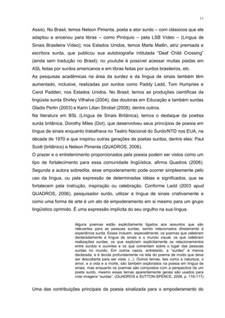 11
Assis). No Brasil, temos Nelson Pimenta, poeta e ator surdo – com clássicos que ele
adaptou e encenou para libras – como Pinóquio – pela LSB Vídeo – (Língua de
Sinais Brasileira Vídeo); nos Estados Unidos, temos Marle Matlin, atriz premiada e
escritora surda, que publicou sua autobiografia intitulada “Deaf Child Crossing”
(ainda sem tradução no Brasil); no youtube é possível acessar muitas piadas em
ASL feitas por surdos americanos e em libras feitas por surdos brasileiros, etc.
As pesquisas acadêmicas na área da surdez e da língua de sinais também têm
aumentado, inclusive, realizadas por surdos como Paddy Ladd, Tom Humpries e
Carol Padden, nos Estados Unidos. No Brasil, temos as produções científicas da
lingüista surda Shirley Vilhalva (2004), das doutoras em Educação e também surdas
Gladis Perlin (2003) e Karin Lilian Strobel (2008), dentre outros.
Na literatura em BSL (Língua de Sinais Britânica), temos o destaque da poetisa
surda britânica, Dorothy Miles (Dot), que desenvolveu seus princípios de poesia em
língua de sinais enquanto trabalhava no Teatro Nacional do Surdo/NTD nos EUA, na
década de 1970 e que inspirou outras gerações de poetas surdos, dentre eles: Paul
Scott (britânico) e Nelson Pimenta (QUADROS, 2006).
O prazer e o entretenimento proporcionados pela poesia podem ser vistos como um
tipo de fortalecimento para essa comunidade lingüística, afirma Quadros (2006).
Segunda a autora sobredita, esse empoderamento pode ocorrer simplesmente pelo
uso da língua, ou pela expressão de determinadas idéias e significados, que se
fortalecem pela instrução, inspiração ou celebração. Conforme Ladd (2003 apud
QUADROS, 2006), pesquisador surdo, utilizar a língua de sinais criativamente e
como uma forma de arte é um ato de empoderamento em si mesmo para um grupo
lingüístico oprimido. É uma expressão implícita do seu orgulho na sua língua.
Alguns poemas estão explicitamente ligados aos assuntos que são
relevantes para as pessoas surdas, sendo relacionados diretamente à
experiência surda. Esses incluem, especialmente, os poemas que celebram
declaradamente a língua de sinais e o mundo visual, os que celebram
realizações surdas, os que exploram explicitamente os relacionamentos
entre surdos e ouvintes e os que comentam sobre o lugar das pessoas
surdas no mundo. Em outros casos, entretanto, a “surdez” é menos
declarada, e é tecida profundamente na tela do poema de modo que deva
ser descoberta para ser vista. (...). Outros temas, tais como a natureza, o
amor, e a vida e a morte, são também explorados na poesia em língua de
sinais, mas enquanto os poemas são compostos com a perspectiva de um
poeta surdo, mesmo esses temas aparentemente gerais são usados para
criar imagens “surdas”. (QUADROS e SUTTON-SPENCE, 2006, p. 116-117)
Uma das contribuições principais da poesia sinalizada para o empoderamento do
 