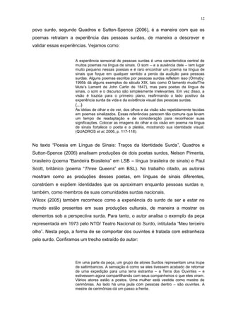 12
povo surdo, segundo Quadros e Sutton-Spence (2006), é a maneira com que os
poemas retratam a experiência das pessoas surdas, de maneira a descrever e
validar essas experiências. Vejamos como:
A experiência sensorial de pessoas surdas é uma característica central de
muitos poemas na língua de sinais. O som – e a ausência dele – tem lugar
muito pequeno nessas poesias e é raro encontrar um poema na língua de
sinais que foque em qualquer sentido a perda da audição para pessoas
surdas. Alguns poemas escritos por pessoas surdas refletem isso (Ormsby:
1995b dá alguns exemplos do século XIX, tais como O lamento mudo/The
Mute‟s Lament de John Carlin de 1847), mas para poetas da língua de
sinais, o som e o discurso são simplesmente irrelevantes. Em vez disso, a
visão é trazida para o primeiro plano, reafirmando o lado positivo da
experiência surda da vida e da existência visual das pessoas surdas.
(...)
As idéias de olhar e de ver, dos olhos e da visão são repetidamente tecidas
em poemas sinalizados. Essas referências parecem tão comuns que levam
um tempo de readaptação e de consideração para reconhecer suas
significações. Colocar as imagens do olhar e da visão em poema na língua
de sinais fortalece o poeta e a platéia, mostrando sua identidade visual.
(QUADROS et al, 2006, p. 117-118).
No texto “Poesia em Língua de Sinais: Traços da Identidade Surda”, Quadros e
Sutton-Spence (2006) analisam produções de dois poetas surdos, Nelson Pimenta,
brasileiro (poema “Bandeira Brasileira” em LSB – língua brasileira de sinais) e Paul
Scott, britânico (poema “Three Queens” em BSL). No trabalho citado, as autoras
mostram como as produções desses poetas, em línguas de sinais diferentes,
constróem e expõem identidades que os aproximam enquanto pessoas surdas e,
também, como membros de suas comunidades surdas nacionais.
Wilcox (2005) também reconhece como a experiência do surdo de ser e estar no
mundo estão presentes em suas produções culturais, de maneira a mostrar os
elementos sob a perspectiva surda. Para tanto, o autor analisa o exemplo da peça
representada em 1973 pelo NTD/ Teatro Nacional do Surdo, intitulada “Meu terceiro
olho”. Nesta peça, a forma de se comportar dos ouvintes é tratada com estranheza
pelo surdo. Confiramos um trecho extraído do autor:
Em uma parte da peça, um grupo de atores Surdos representam uma trupe
de saltimbancos. A sensação é como se eles tivessem acabado de retornar
de uma expedição para uma terra estranha – a Terra dos Ouvintes – e
estivessem agora compartilhando com seus companheiros o que eles viram.
Vários atores estão a postos. Uma mulher está vestida como mestre de
cerimônias. Ao lado há uma jaula com pessoas dentro – são ouvintes. A
mestre de cerimônias dá um passo a frente.
 