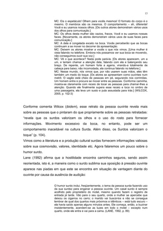 13
MC: Eis o espetáculo! Olhem para vocês mesmos! O formato do corpo é o
mesmo. O membros são os mesmos. O comportamento – ah, diferente!
Você e eu usamos nossos olhos. [Os outros atores demonstram vários usos
dos olhos para comunicação.]
MC: Os olhos desta mulher são vazios, fracos. Você e eu usamos nossas
faces. [Novamente, os atores demonstram vários usos de suas faces para
comunicação.]
MC: A dela é congelada exceto na boca. Vocês perceberão que as bocas
continuam a se mover no decorrer da apresentação.
MC: Deixem os atores mostrar a vocês o que nós vimos. [Uma mulher é
vista falando no telefone. Embora nós possamos ver sua boca se movendo,
não conseguimos ouvir sua voz.]
MC: Vê o que acontece? Nada pode pará-la. [Os atores aparecem, um a
um, e tentam chamar a atenção dela, falando com ela e balançando seu
braço. De repente, um homem forte a agarra, virando-a totalmente de
cabeça para baixo; não incomodada, ela continua falando no telefone.]
MC: Nesse mundo, nós vimos que, por não usarem suas mãos, eles têm
também um medo do toque. [Os atores se apresentam como ouvintes num
metrô. O vagão está cheio de pessoas em pé, segurando nos corrimões.
Um homem entra e procura se mover entre as pessoas. Conforme caminha,
mostra-se claramente com receio de tocar as pessoas para chamar-lhes a
atenção. Quando ele finalmente supera esse receio e toca no ombro de
uma passageira, ela leva um susto e pula assustada para trás.] (WILCOX,
2005, p. 102-3)
Conforme comenta Wilcox (ibidem), esse retrato da pessoa ouvinte revela mais
sobre as pessoas que o pintaram do que propriamente sobre as pessoas retratadas:
“revela que os surdos valorizam os olhos e o uso do rosto para fornecer
informações. Movimento excessivo da boca, no entanto, pode ser um
comportamento inaceitável na cultura Surda. Além disso, os Surdos valorizam o
toque” (p. 104).
Vimos como a literatura e a produção cultural surdas fornecem informações valiosas
sobre sua cosmovisão, valores, identidade etc. Agora falaremos um pouco sobre o
humor surdo.
Lane (1992) afirma que a hostilidade encontra caminhos seguros, sendo assim
reorientada, isto é, a maneira como o surdo sublima sua oposição à pressão ouvinte
aparece nas piadas em que este se encontra em situação de vantagem diante do
ouvinte por causa da ausência de audição:
O humor surdo inclui, freqüentemente, o tema da pessoa surda fazendo uso
da sua surdez para enganar a pessoa ouvinte. Um casal surdo é sempre
acolhido pelo proprietário do motel, mesmo quando fazem o registro de
entrada já tarde. Vão para o seu quarto, onde a mulher se apercebe que
deixou os cigarros no carro; o marido vai buscá-los e não se consegue
lembrar de qual dos quartos mais próximos e idênticos – está tudo escuro –
ela havia saído apenas alguns minutos antes. Ele começa, então, a buzinar
insistentemente, acendem-se as luzes em todo o motel – excepto num
quarto, onde ele entra e vai para a cama. (LANE, 1992, p. 89)
 