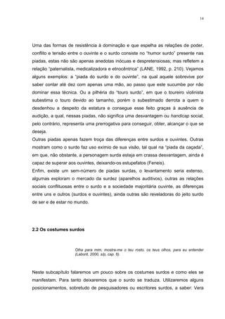 14
Uma das formas de resistência à dominação e que espelha as relações de poder,
conflito e tensão entre o ouvinte e o surdo consiste no “humor surdo” presente nas
piadas, estas não são apenas anedotas inócuas e despretensiosas; mas refletem a
relação “paternalista, medicalizadora e etnocêntrica” (LANE, 1992, p. 210). Vejamos
alguns exemplos: a “piada do surdo e do ouvinte”, na qual aquele sobrevive por
saber contar até dez com apenas uma mão, ao passo que este sucumbe por não
dominar essa técnica. Ou a pilhéria do “touro surdo”, em que o toureiro violinista
subestima o touro devido ao tamanho, porém o subestimado derrota a quem o
desdenhou a despeito da estatura e consegue esse feito graças à ausência de
audição, a qual, nessas piadas, não significa uma desvantagem ou handicap social,
pelo contrário, representa uma prerrogativa para conseguir, obter, alcançar o que se
deseja.
Outras piadas apenas fazem troça das diferenças entre surdos e ouvintes. Outras
mostram como o surdo faz uso exímio de sua visão, tal qual na “piada da caçada”,
em que, não obstante, a personagem surda esteja em crassa desvantagem, ainda é
capaz de superar aos ouvintes, deixando-os estupefatos (Feneis).
Enfim, existe um sem-número de piadas surdas, o levantamento seria extenso,
algumas exploram o mercado da surdez (aparelhos auditivos), outras as relações
sociais conflituosas entre o surdo e a sociedade majoritária ouvinte, as diferenças
entre uns e outros (surdos e ouvintes), ainda outras são reveladoras do jeito surdo
de ser e de estar no mundo.
2.2 Os costumes surdos
Olha para mim, mostra-me o teu rosto, os teus olhos, para eu entender
(Laborit, 2000, s/p, cap. 6).
Neste subcapítulo falaremos um pouco sobre os costumes surdos e como eles se
manifestam. Para tanto deixaremos que o surdo se traduza. Utilizaremos alguns
posicionamentos, sobretudo de pesquisadores ou escritores surdos, a saber: Vera
 