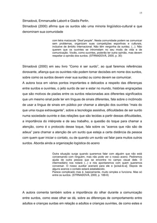 15
Strnadová, Emmanuelle Laborit e Gladis Perlin.
Strnadová (2000) afirma que os surdos são uma minoria lingüístico-cultural e que
denominam sua comunidade
com letra maiúscula “Deaf people”. Nesta comunidade podem se comunicar
sem problemas, organizam suas competições esportivas e culturais,
inclusive de âmbito internacional. Não têm vergonha da surdez. (...). Não
querem que os ouvintes se intrometam no seu modo de vida e de
comunicação. Vocês, como ouvintes, poderão ter outra opinião, mas devem
respeitar a opinião dos surdos. (STRNADOVÁ, 2000, p. 30)
Strnadová (2000) em seu livro “Como é ser surdo”, ao qual faremos referências
doravante, afiança que os ouvintes não podem tomar decisões em nome dos surdos,
sobre como os surdos devem viver sua surdez ou como devem se comunicar.
A autora toca em vários pontos importantes e delicados a respeito das diferenças
entre surdos e ouvintes, o jeito surdo de ser e estar no mundo, histórias engraçadas
que são motivos de piadas entre os surdos relacionadas aos diferentes significados
que um mesmo sinal pode ter em línguas de sinais diferentes, fala sobre o incômodo
de usar a língua de sinais em público por chamar a atenção dos ouvintes “mais do
que uma roupa extravagante”, sobre a tecnologia assistiva, dificuldades de ser surdo
numa sociedade ouvinte e das relações que são tecidas a partir dessas dificuldades,
a importância do intérprete e de seu trabalho, a questão do toque para chamar a
atenção, como é o protocolo desse toque, fala sobre os “acenos que não são de
adeus” para chamar a atenção de um surdo que esteja a certa distância da pessoa
com quem quer iniciar o contato, ou de quando um surdo vai falar para muitos outros
surdos. Aborda ainda a organização logística do aceno
Outra situação surge quando queremos falar com alguém que não está
conversando com ninguém, mas não pode ver o nosso aceno. Pediremos
ajuda de outra pessoa que se encontra no campo visual dele. O
intermediário nos notará (...) e nós apontaremos com quem queremos
conversar. O nosso auxiliar acenará para ele e [avisá-lo-a]. Depois de
alguns acenos o contato estará estabelecido.
Parece complicado mas é, basicamente, muito simples e funciona. Mas só
entre os surdos. (STRNADOVÁ, 2000, p. 188-9)
A autora comenta também sobre a importância do olhar durante a comunicação
entre surdos, como esse olhar se dá, sobre as diferenças de comportamento entre
adultos e crianças surdas em relação a adultos e crianças ouvintes, de como estes e
 