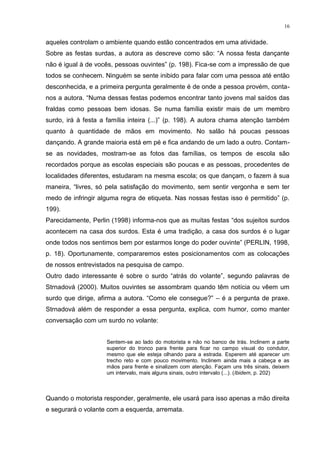 16
aqueles controlam o ambiente quando estão concentrados em uma atividade.
Sobre as festas surdas, a autora as descreve como são: “A nossa festa dançante
não é igual à de vocês, pessoas ouvintes” (p. 198). Fica-se com a impressão de que
todos se conhecem. Ninguém se sente inibido para falar com uma pessoa até então
desconhecida, e a primeira pergunta geralmente é de onde a pessoa provém, conta-
nos a autora. “Numa dessas festas podemos encontrar tanto jovens mal saídos das
fraldas como pessoas bem idosas. Se numa família existir mais de um membro
surdo, irá à festa a família inteira (...)” (p. 198). A autora chama atenção também
quanto à quantidade de mãos em movimento. No salão há poucas pessoas
dançando. A grande maioria está em pé e fica andando de um lado a outro. Contam-
se as novidades, mostram-se as fotos das famílias, os tempos de escola são
recordados porque as escolas especiais são poucas e as pessoas, procedentes de
localidades diferentes, estudaram na mesma escola; os que dançam, o fazem à sua
maneira, “livres, só pela satisfação do movimento, sem sentir vergonha e sem ter
medo de infringir alguma regra de etiqueta. Nas nossas festas isso é permitido” (p.
199).
Parecidamente, Perlin (1998) informa-nos que as muitas festas “dos sujeitos surdos
acontecem na casa dos surdos. Esta é uma tradição, a casa dos surdos é o lugar
onde todos nos sentimos bem por estarmos longe do poder ouvinte” (PERLIN, 1998,
p. 18). Oportunamente, compararemos estes posicionamentos com as colocações
de nossos entrevistados na pesquisa de campo.
Outro dado interessante é sobre o surdo “atrás do volante”, segundo palavras de
Strnadová (2000). Muitos ouvintes se assombram quando têm notícia ou vêem um
surdo que dirige, afirma a autora. “Como ele consegue?” – é a pergunta de praxe.
Strnadová além de responder a essa pergunta, explica, com humor, como manter
conversação com um surdo no volante:
Sentem-se ao lado do motorista e não no banco de trás. Inclinem a parte
superior do tronco para frente para ficar no campo visual do condutor,
mesmo que ele esteja olhando para a estrada. Esperem até aparecer um
trecho reto e com pouco movimento. Inclinem ainda mais a cabeça e as
mãos para frente e sinalizem com atenção. Façam uns três sinais, deixem
um intervalo, mais alguns sinais, outro intervalo (...). (Ibidem, p. 202)
Quando o motorista responder, geralmente, ele usará para isso apenas a mão direita
e segurará o volante com a esquerda, arremata.
 