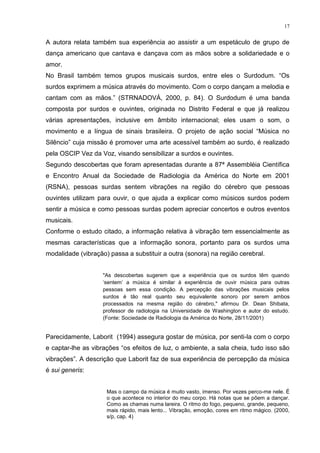 17
A autora relata também sua experiência ao assistir a um espetáculo de grupo de
dança americano que cantava e dançava com as mãos sobre a solidariedade e o
amor.
No Brasil também temos grupos musicais surdos, entre eles o Surdodum. “Os
surdos exprimem a música através do movimento. Com o corpo dançam a melodia e
cantam com as mãos.” (STRNADOVÁ, 2000, p. 84). O Surdodum é uma banda
composta por surdos e ouvintes, originada no Distrito Federal e que já realizou
várias apresentações, inclusive em âmbito internacional; eles usam o som, o
movimento e a língua de sinais brasileira. O projeto de ação social “Música no
Silêncio” cuja missão é promover uma arte acessível também ao surdo, é realizado
pela OSCIP Vez da Voz, visando sensibilizar a surdos e ouvintes.
Segundo descobertas que foram apresentadas durante a 87ª Assembléia Científica
e Encontro Anual da Sociedade de Radiologia da América do Norte em 2001
(RSNA), pessoas surdas sentem vibrações na região do cérebro que pessoas
ouvintes utilizam para ouvir, o que ajuda a explicar como músicos surdos podem
sentir a música e como pessoas surdas podem apreciar concertos e outros eventos
musicais.
Conforme o estudo citado, a informação relativa à vibração tem essencialmente as
mesmas características que a informação sonora, portanto para os surdos uma
modalidade (vibração) passa a substituir a outra (sonora) na região cerebral.
"As descobertas sugerem que a experiência que os surdos têm quando
„sentem‟ a música é similar à experiência de ouvir música para outras
pessoas sem essa condição. A percepção das vibrações musicais pelos
surdos é tão real quanto seu equivalente sonoro por serem ambos
processados na mesma região do cérebro," afirmou Dr. Dean Shibata,
professor de radiologia na Universidade de Washington e autor do estudo.
(Fonte: Sociedade de Radiologia da América do Norte, 28/11/2001)
Parecidamente, Laborit (1994) assegura gostar de música, por senti-la com o corpo
e captar-lhe as vibrações “os efeitos de luz, o ambiente, a sala cheia, tudo isso são
vibrações”. A descrição que Laborit faz de sua experiência de percepção da música
é sui generis:
Mas o campo da música é muito vasto, imenso. Por vezes perco-me nele. É
o que acontece no interior do meu corpo. Há notas que se põem a dançar.
Como as chamas numa lareira. O ritmo do fogo, pequeno, grande, pequeno,
mais rápido, mais lento... Vibração, emoção, cores em ritmo mágico. (2000,
s/p, cap. 4)
 