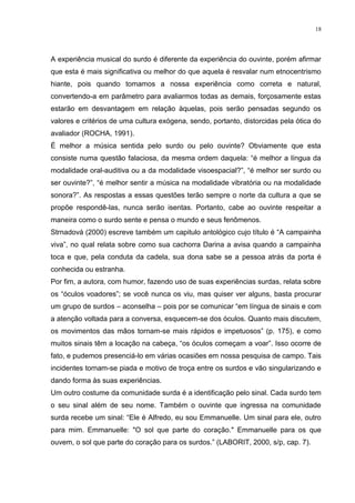 18
A experiência musical do surdo é diferente da experiência do ouvinte, porém afirmar
que esta é mais significativa ou melhor do que aquela é resvalar num etnocentrismo
hiante, pois quando tomamos a nossa experiência como correta e natural,
convertendo-a em parâmetro para avaliarmos todas as demais, forçosamente estas
estarão em desvantagem em relação àquelas, pois serão pensadas segundo os
valores e critérios de uma cultura exógena, sendo, portanto, distorcidas pela ótica do
avaliador (ROCHA, 1991).
É melhor a música sentida pelo surdo ou pelo ouvinte? Obviamente que esta
consiste numa questão falaciosa, da mesma ordem daquela: “é melhor a língua da
modalidade oral-auditiva ou a da modalidade visoespacial?”, “é melhor ser surdo ou
ser ouvinte?”, “é melhor sentir a música na modalidade vibratória ou na modalidade
sonora?”. As respostas a essas questões terão sempre o norte da cultura a que se
propõe respondê-las, nunca serão isentas. Portanto, cabe ao ouvinte respeitar a
maneira como o surdo sente e pensa o mundo e seus fenômenos.
Strnadová (2000) escreve também um capitulo antológico cujo título é “A campainha
viva”, no qual relata sobre como sua cachorra Darina a avisa quando a campainha
toca e que, pela conduta da cadela, sua dona sabe se a pessoa atrás da porta é
conhecida ou estranha.
Por fim, a autora, com humor, fazendo uso de suas experiências surdas, relata sobre
os “óculos voadores”; se você nunca os viu, mas quiser ver alguns, basta procurar
um grupo de surdos – aconselha – pois por se comunicar “em língua de sinais e com
a atenção voltada para a conversa, esquecem-se dos óculos. Quanto mais discutem,
os movimentos das mãos tornam-se mais rápidos e impetuosos” (p. 175), e como
muitos sinais têm a locação na cabeça, “os óculos começam a voar”. Isso ocorre de
fato, e pudemos presenciá-lo em várias ocasiões em nossa pesquisa de campo. Tais
incidentes tornam-se piada e motivo de troça entre os surdos e vão singularizando e
dando forma às suas experiências.
Um outro costume da comunidade surda é a identificação pelo sinal. Cada surdo tem
o seu sinal além de seu nome. Também o ouvinte que ingressa na comunidade
surda recebe um sinal: “Ele é Alfredo, eu sou Emmanuelle. Um sinal para ele, outro
para mim. Emmanuelle: "O sol que parte do coração." Emmanuelle para os que
ouvem, o sol que parte do coração para os surdos.” (LABORIT, 2000, s/p, cap. 7).
 