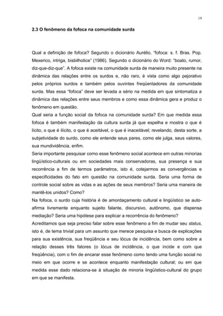 19
2.3 O fenômeno da fofoca na comunidade surda
Qual a definição de fofoca? Segundo o dicionário Aurélio, “fofoca: s. f. Bras. Pop.
Mexerico, intriga, bisbilhotice” (1986). Segundo o dicionário do Word: “boato, rumor,
diz-que-diz-que”. A fofoca existe na comunidade surda de maneira muito presente na
dinâmica das relações entre os surdos e, não raro, é vista como algo pejorativo
pelos próprios surdos e também pelos ouvintes freqüentadores da comunidade
surda. Mas essa “fofoca” deve ser levada a sério na medida em que sintomatiza a
dinâmica das relações entre seus membros e como essa dinâmica gera e produz o
fenômeno em questão.
Qual seria a função social da fofoca na comunidade surda? Em que medida essa
fofoca é também manifestação da cultura surda já que espelha e mostra o que é
lícito, o que é ilícito, o que é aceitável, o que é inaceitável; revelando, desta sorte, a
subjetividade do surdo, como ele entende seus pares, como ele julga, seus valores,
sua mundividência, enfim.
Seria importante pesquisar como esse fenômeno social acontece em outras minorias
lingüístico-culturais ou em sociedades mais conservadoras, sua presença e sua
recorrência a fim de termos parâmetros, isto é, cotejarmos as convergências e
especificidades do fato em questão na comunidade surda. Seria uma forma de
controle social sobre as vidas e as ações de seus membros? Seria uma maneira de
mantê-los unidos? Como?
Na fofoca, o surdo cuja história é de amordaçamento cultural e lingüístico se auto-
afirma livremente enquanto sujeito falante, discursivo, autônomo, que dispensa
mediação? Seria uma hipótese para explicar a recorrência do fenômeno?
Acreditamos que seja preciso falar sobre esse fenômeno a fim de mudar seu status,
isto é, de tema trivial para um assunto que merece pesquisa e busca de explicações
para sua existência, sua freqüência e seu lócus de incidência, bem como sobre a
relação desses três fatores (o lócus de incidência, o que incide e com que
freqüência), com o fim de encarar esse fenômeno como tendo uma função social no
meio em que ocorre e se acontece enquanto manifestação cultural; ou em que
medida esse dado relaciona-se à situação de minoria lingüístico-cultural do grupo
em que se manifesta.
 