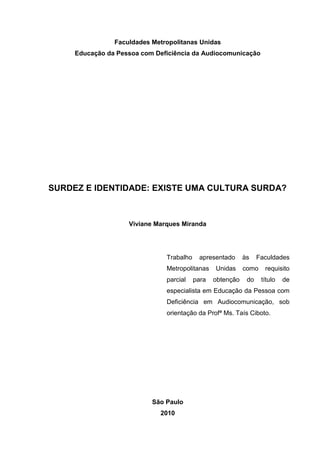 Faculdades Metropolitanas Unidas
Educação da Pessoa com Deficiência da Audiocomunicação
SURDEZ E IDENTIDADE: EXISTE UMA CULTURA SURDA?
Viviane Marques Miranda
Trabalho apresentado às Faculdades
Metropolitanas Unidas como requisito
parcial para obtenção do título de
especialista em Educação da Pessoa com
Deficiência em Audiocomunicação, sob
orientação da Profª Ms. Taís Ciboto.
São Paulo
2010
 
