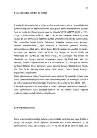 20
2.4 Associações e clubes de surdos
A fundação de associações e clubes surdos também demonstra a necessidade dos
surdos de espaços de socialização com seus iguais, sem o monitoramento ouvinte:
“sem ter medo de infringir alguma regra de etiqueta” (STRNADOVÁ, 2000, p. 199),
“longe do poder ouvinte” (PERLIN, 1998, p. 18). As associações e clubes surdos são
lugares de auto-afirmação e soberania surdas, uma referência para os surdos locais.
São promovidas festas (junina, halloween, feijoadas, macarronadas, jantares,
baladas, comemorações), jogos coletivos e individuais (festivais, torneios,
campeonatos de vídeo-game, dama, truco, dominó, xadrez, de esportes em geral),
encontros, por exemplo, como no Clube dos Surdos de Jundiaí (CSJ), na
Associação dos Surdos de São Paulo (Assp), na Associação dos Surdos de
Uberlândia etc. Nesses eventos comparecem surdos do Brasil todo. Nós, por
exemplo, tivemos a oportunidade de ir a uma festa do CSJ, em que se reuniam
surdos de Ribeirão Pires, Campinas, Mauá, Caieiras, Barueri, Osasco, Santo André,
Poá, São Paulo (Santana, Casa Verde, Santo Amaro, Campo Limpo, Ipiranga,
Sapopemba, Itaquera etc).
Essas associações e clubes “funcionavam como espaços de recreação e lazer, mas
com o passar do tempo passaram a ser importantes pontos de articulação política e
de prática desportiva” (Confederação Brasileira de Desportos Surdos, CBDS - SP).
A formação organizada de associações e clubes unidos por ideal comum (interação,
lazer, comunicação, lutas políticas) consiste em um artefato cultural inegável
produzido pela minoria lingüístico-cultural surda.
2.5 Conquistas surdas
Como toda minoria lingüístico-cultural, a comunidade surda luta por seus direitos e
espaço de atuação social. Algumas demandas dos surdos brasileiros já se
concretizaram, como, por exemplo, a Lei n° 10.436 de 24 de abril de 2002, que
 