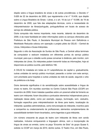 21
dispõe sobra a língua brasileira de sinais e dá outras providências; o Decreto n°
5.626 de 22 de dezembro de 2005, que regulamenta a lei no
10.436, que dispõe
sobre a Língua Brasileira de Sinais - Libras, e o art. 18 da Lei no
10.098, de 19 de
dezembro de 2000, que fala das adaptações técnicas, como a necessidade do
intérprete/tradutor de libras/português, português/libras em locais de acesso de
serviço de utilidade pública.
Outra conquista não menos importante, mais recente, datando de dezembro de
2009, é da maior facilidade em obter informações sobre os serviços oferecidos pela
Prefeitura de São Paulo. A Secretaria Municipal da Pessoa com Deficiência e
Mobilidade Reduzida colocou em operação o projeto piloto da CELIG – Central de
Libras, Intérpretes e Guias-Intérpretes.
Segundo o sítio da Associação de Surdos de São Paulo, a Central utiliza terminais
de computador e webcam instalados em diferentes pontos do serviço público
municipal, para que o cidadão surdo possa conversar à distância, pelo monitor, com
intérpretes de Libras. Os intérpretes podem transmitir todas as informações, hoje só
disponíveis ao público ouvinte, pelo telefone 156.
A CELIG foi instalada em todas as 31 subprefeituras da capital e, gradualmente,
outras unidades do serviço público municipal, passarão a contar com este serviço,
com prioridade para hospitais e outras unidades da rede de saúde, segundo o sítio
da prefeitura e da Assp.
Outra demanda significativa é da sensibilização sobre acessibilidade e língua de
sinais no teatro. Em reuniões ocorridas no Centro Cultural São Paulo (CCSP) em
novembro de 2009, foram tratadas questões sobre um possível edital de fomento ao
teatro com intérprete; foram discutidos e pontuados elementos indispensáveis para a
realização desse pleito, como por exemplo, espaço, iluminação, som, vestuário,
formação específica para intérprete/tradutor de libras para teatro, localização do
intérprete; questões administrativas, como remuneração do intérprete, incentivo para
a companhia ou credenciamento de profissionais; elementos complementares de
acessibilidade também foram levantados, como legendas e guia-intérprete.
Um número crescente de peças de teatro com intérprete de libras vem sendo
realizadas, inclusive enriquecendo a linguagem cênica, com a incorporação da
língua de sinais ao enredo, como na peça “Encontro de Dois” do grupo Quase 9,
exibida no CCSP em março de 2010, dentre outras. O Teatro Vivo, em São Paulo,
 
