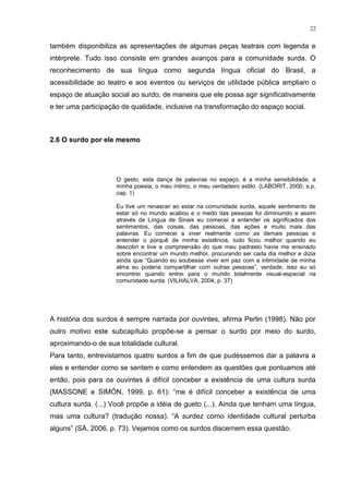 22
também disponibiliza as apresentações de algumas peças teatrais com legenda e
intérprete. Tudo isso consiste em grandes avanços para a comunidade surda. O
reconhecimento de sua língua como segunda língua oficial do Brasil, a
acessibilidade ao teatro e aos eventos ou serviços de utilidade pública ampliam o
espaço de atuação social ao surdo, de maneira que ele possa agir significativamente
e ter uma participação de qualidade, inclusive na transformação do espaço social.
2.6 O surdo por ele mesmo
O gesto, esta dança de palavras no espaço, é a minha sensibilidade, a
minha poesia, o meu íntimo, o meu verdadeiro estilo. (LABORIT, 2000, s.p,
cap. 1)
Eu tive um renascer ao estar na comunidade surda, aquele sentimento de
estar só no mundo acabou e o medo das pessoas foi diminuindo e assim
através da Língua de Sinais eu comecei a entender os significados dos
sentimentos, das coisas, das pessoas, das ações e muito mais das
palavras. Eu comecei a viver realmente como as demais pessoas e
entender o porquê de minha existência, tudo ficou melhor quando eu
descobri e tive a compreensão do que meu padrasto havia me ensinado
sobre encontrar um mundo melhor, procurando ser cada dia melhor e dizia
ainda que “Quando eu soubesse viver em paz com a intimidade de minha
alma eu poderia compartilhar com outras pessoas”, verdade, isso eu só
encontrei quando entrei para o mundo totalmente visual-espacial na
comunidade surda. (VILHALVA, 2004, p. 37)
A história dos surdos é sempre narrada por ouvintes, afirma Perlin (1998). Não por
outro motivo este subcapítulo propõe-se a pensar o surdo por meio do surdo,
aproximando-o de sua totalidade cultural.
Para tanto, entrevistamos quatro surdos a fim de que pudéssemos dar a palavra a
eles e entender como se sentem e como entendem as questões que pontuamos até
então, pois para os ouvintes é difícil conceber a existência de uma cultura surda
(MASSONE e SIMÓN, 1999, p. 61): “me é difícil conceber a existência de uma
cultura surda. (...) Você propõe a idéia de gueto (...). Ainda que tenham uma língua,
mas uma cultura? (tradução nossa). “A surdez como identidade cultural perturba
alguns” (SÁ, 2006, p. 73). Vejamos como os surdos discernem essa questão.
 