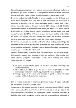 23
Os sujeitos pesquisados foram entrevistados em momentos diferentes, conforme o
questionário que segue no Anexo I. As três primeiras entrevistas foram realizadas
pessoalmente e em Libras, a quarta e última entrevista foi realizada via e-mail.
O primeiro surdo entrevistado foi João, 51 anos, oralizado, instrutor de libras, com
ensino médio completo. João, cujo sinal é 369, relatou-nos que sua surdez é
hereditária e congênita. Ele tem muitos familiares surdos, a saber, três irmãos,
primos, tios, avós, todos da linhagem materna. 369 estudou no INES (Instituto
Nacional de Educação de Surdos no Rio de Janeiro) de 1963 a 1970, época em que
a abordagem era oralista. Depois passou a freqüentar escola regular com sala
especial nos anos de 1971 a 1974, também com abordagem oralista, ainda no Rio
de Janeiro. Seu contato com libras deu-se muito cedo, por ter vários familiares
surdos sinalizantes e amigos de seus irmãos que freqüentavam sua casa.
369 afirmou-nos que, em sua opinião, existe uma cultura surda que se distingue da
ouvinte em muitas práticas, por exemplo, no jeito de ser: “os surdos não têm receio
em perguntar certas questões pessoais, mesmo não tendo intimidade com a pessoa,
enquanto que os ouvintes têm este receio”.
Segundo Álvarez (1999), realmente, esse fato relatado por 369 acontece porque:
“Normalmente, quando duas pessoas ouvintes se conhecem pela primeira vez,
fazem algumas perguntas relacionadas a três temas distintos (em ordem
consecutiva)” (p. 83), a saber:
1. Do que a pessoa trabalha, como é o trabalho? Produz-se uma relação de
colaboração laboral.
2. Quais são seus hobbies, o que faz em seu tempo livre? Produz-se certo
interesse por realizar em conjunto algumas atividades de tempo livre.
3. Situação pessoal. Produz-se uma amizade chegando a certa intimidade
devido à existência de elementos em comum.
Com as pessoas surdas ocorre o contrário: primeiro a situação 3, depois a situação
2 e, por último, a situação 1 (Álvarez, 1999).
Ainda sobre as diferenças entre o jeito de ser do surdo e do ouvinte, 369 afirma que
este é mais sutil, utiliza eufemismos e circunlóquios, ao passo que aquele faz
perguntas diretas e dá vazão à sua curiosidade. De fato, consoante Sá (2006) “a
distinção entre surdos e ouvintes envolve mais que uma questão de audiologia; é
 