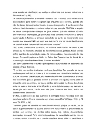 24
uma questão de significado: os conflitos e diferenças que surgem referem-se a
formas de ser” (p. 68).
“A comunicação também é diferente – continua 369 – o surdo utiliza muita ação e
classificadores para narrar ou explicar algo enquanto que o ouvinte, quando fala,
não faz tantas demonstrações visíveis, é quase inexpressivo. O surdo sempre fica
sabendo das informações com atraso: sobre leis, por exemplo, PROCON; a respeito
de saúde, como próstata e doenças em geral, uma vez que falta interesse do surdo
em obter essas informações, já que muitos deles crescem acostumados a sempre
querer ajuda. A família é o principal estimulador do surdo; se minha família fosse
ouvinte, que incógnita! Não sei como teria sido minha vida por causa da dificuldade
de comunicação e compreensão entre surdos e ouvintes.”
“Sou surdo, comunico-me por Libras, por isso me sinto incluído na cultura surda,
embora eu me mantenha afastado de movimentos sociais, políticos, festas juninas,
enfim, eventos da comunidade surda. Às vezes participo, mas depende do meu
tempo. Em geral freqüento o Salão do Reino das Testemunhas de Jeová. Lá a
comunicação é totalmente em libras, fico mais à vontade.”
369 como Laborit sente-se surdo e participante da cultura surda em decorrência do
acesso à língua de sinais.
“O contato com surdos sinalizantes me trouxe benefícios. Por exemplo, se eu me
mudasse para os Estados Unidos e lá encontrasse uma comunidade brasileira com
cultura, costumes, comunicação, jeito de ser característicos dos brasileiros, então eu
me encontraria, pois as pessoas tendem a procurar seus iguais; eu me sinto um
imigrante entre os ouvintes, por isso o contato com surdos me trouxe benefícios,
entre os quais, a interação, a identificação, a troca de informações, por exemplo, a
tecnologia para surdos, celular com tela para conversar em libras, teatro com
acessibilidade, passe-livre.”
De fato, as colocações de 369 levam-nos à afirmação de que “a surdez é um país
sem lugar próprio. É uma cidadania sem origem geográfica” (Wrigley, 1996, p. 12
apud Sá, 2006, p. 80).
“Também gosto de participar da comunidade ouvinte, porque, às vezes, sei de
coisas superficialmente e o ouvinte explica com mais detalhes e profundidade; no
contato com ouvintes tiro dúvidas sobre saúde, leis, história, documentários,
informações em geral. Acho importante participar da comunidade ouvinte, pois do
contrário, estaria numa ilha; se o ouvinte sabe fazer leitura labial ou sabe libras, a
 