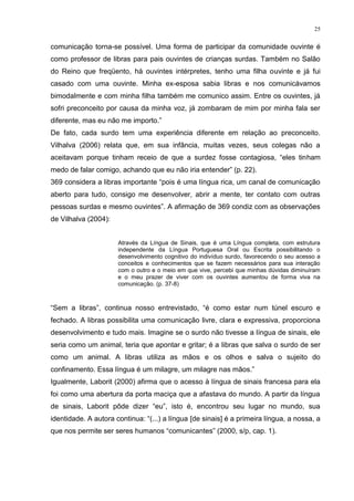 25
comunicação torna-se possível. Uma forma de participar da comunidade ouvinte é
como professor de libras para pais ouvintes de crianças surdas. Também no Salão
do Reino que freqüento, há ouvintes intérpretes, tenho uma filha ouvinte e já fui
casado com uma ouvinte. Minha ex-esposa sabia libras e nos comunicávamos
bimodalmente e com minha filha também me comunico assim. Entre os ouvintes, já
sofri preconceito por causa da minha voz, já zombaram de mim por minha fala ser
diferente, mas eu não me importo.”
De fato, cada surdo tem uma experiência diferente em relação ao preconceito.
Vilhalva (2006) relata que, em sua infância, muitas vezes, seus colegas não a
aceitavam porque tinham receio de que a surdez fosse contagiosa, “eles tinham
medo de falar comigo, achando que eu não iria entender” (p. 22).
369 considera a libras importante “pois é uma língua rica, um canal de comunicação
aberto para tudo, consigo me desenvolver, abrir a mente, ter contato com outras
pessoas surdas e mesmo ouvintes”. A afirmação de 369 condiz com as observações
de Vilhalva (2004):
Através da Língua de Sinais, que é uma Língua completa, com estrutura
independente da Língua Portuguesa Oral ou Escrita possibilitando o
desenvolvimento cognitivo do indivíduo surdo, favorecendo o seu acesso a
conceitos e conhecimentos que se fazem necessários para sua interação
com o outro e o meio em que vive, percebi que minhas dúvidas diminuíram
e o meu prazer de viver com os ouvintes aumentou de forma viva na
comunicação. (p. 37-8)
“Sem a libras”, continua nosso entrevistado, “é como estar num túnel escuro e
fechado. A libras possibilita uma comunicação livre, clara e expressiva, proporciona
desenvolvimento e tudo mais. Imagine se o surdo não tivesse a língua de sinais, ele
seria como um animal, teria que apontar e gritar; é a libras que salva o surdo de ser
como um animal. A libras utiliza as mãos e os olhos e salva o sujeito do
confinamento. Essa língua é um milagre, um milagre nas mãos.”
Igualmente, Laborit (2000) afirma que o acesso à língua de sinais francesa para ela
foi como uma abertura da porta maciça que a afastava do mundo. A partir da língua
de sinais, Laborit pôde dizer “eu”, isto é, encontrou seu lugar no mundo, sua
identidade. A autora continua: “(...) a língua [de sinais] é a primeira língua, a nossa, a
que nos permite ser seres humanos “comunicantes” (2000, s/p, cap. 1).
 