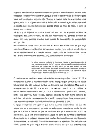 27
cognitivo e sócio-afetivo no contato com seus iguais e, posteriormente, o surdo pode
relacionar-se com ouvintes também, porque já terá se desenvolvido o suficiente para
travar outras relações, segundo ele. “Quando o ouvinte sabe libras é melhor, mas
quando este faz português sinalizado é muito difícil a comunicação, incompreensível
e pesada, não flui, de maneira que quando chega ao final da frase, o surdo já
esqueceu o começo”.
Sá (2006), a respeito da cultura surda, diz que ela “se expressa através da
linguagem, dos juízos de valor, da arte, das motivações etc., gerando a ordem do
grupo, com seus códigos próprios, suas formas de organização, de solidariedade
etc.” (p. 110)
“O contato com outros surdos sinalizantes me trouxe benefícios como os que eu já
mencionei. Eu pude me identificar com pessoas iguais a mim, embora também tenha
trazido alguns malefícios, como por exemplo, brigas, fofocas, revanchismos, ciúmes
etc”, afirma o entrevistado. Strobel (2008), parecidamente, afirma que
“o sujeito surdo ao conhecer e vivenciar a história de surdos desenvolve a
sua identidade pessoal, do „eu‟, começa a ter uma visão mais sistematizada
acerca da sua diferença e do povo surdo em que vive, através de suas
descobertas e discussões, enxerga o mundo, discute, descreve e escreve o
que vê, o que sente em relação ao seu ser surdo. Ele exterioriza a sua
subjetividade e desenvolve sua auto-estima.” (p. 41)
Com relação aos ouvintes, a comunicação fica quase impossível quando não há o
intérprete ou quando o ouvinte não sabe libras, assegura Igor, “porque eu sei pouca
leitura labial, não são todos os surdos que tem uma boa leitura labial. Mas como o
mundo é ouvinte não dá para escapar, por exemplo, quando vou ao médico, à
oficina mecânica consertar a moto, à polícia – nesses casos, quando estou sozinho,
tenho que escrever, fazer gestos, apontar. Quando fui tirar minha carteira de
motorista, o instrutor mostrava e eu fazia, então consegui aprender e ser aprovado.
Mas não considero esse tipo de comunicação de qualidade, é ruim.”
“A igreja evangélica é um lugar em que muitos ouvintes sabem libras e os que não
sabem têm certo interesse em aprender ou pelo menos respeitam o surdo do jeito
que ele é. Então é melhor do que na sociedade em geral, onde há um pouco de
preconceito. Eu já sofri preconceito várias vezes por parte de ouvintes: já aconteceu
de gesticularem e imitarem macaco para zombar da minha língua ou simplesmente
ficarem rindo e cochichando”. Tal afirmação remete-nos à já citada fala de Strnadová
(2000) quando diz que a língua de sinais chama muito a atenção; ou à Laborit (2000)
 