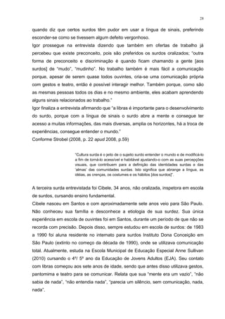 28
quando diz que certos surdos têm pudor em usar a língua de sinais, preferindo
esconder-se como se tivessem algum defeito vergonhoso.
Igor prossegue na entrevista dizendo que também em ofertas de trabalho já
percebeu que existe preconceito, pois são preferidos os surdos oralizados; “outra
forma de preconceito e discriminação é quando ficam chamando a gente [aos
surdos] de “mudo”, “mudinho”. No trabalho também é mais fácil a comunicação
porque, apesar de serem quase todos ouvintes, cria-se uma comunicação própria
com gestos e teatro, então é possível interagir melhor. Também porque, como são
as mesmas pessoas todos os dias e no mesmo ambiente, eles acabam aprendendo
alguns sinais relacionados ao trabalho.”
Igor finaliza a entrevista afirmando que “a libras é importante para o desenvolvimento
do surdo, porque com a língua de sinais o surdo abre a mente e consegue ter
acesso a muitas informações, das mais diversas, amplia os horizontes, há a troca de
experiências, consegue entender o mundo.”
Conforme Strobel (2008, p. 22 apud 2008, p.59)
“Cultura surda é o jeito de o sujeito surdo entender o mundo e de modificá-lo
a fim de torná-lo acessível e habitável ajustando-o com as suas percepções
visuais, que contribuem para a definição das identidades surdas e das
„almas‟ das comunidades surdas. Isto significa que abrange a língua, as
idéias, as crenças, os costumes e os hábitos [dos surdos]”.
A terceira surda entrevistada foi Cibele, 34 anos, não oralizada, inspetora em escola
de surdos, cursando ensino fundamental.
Cibele nasceu em Santos e com aproximadamente sete anos veio para São Paulo.
Não conheceu sua família e desconhece a etiologia de sua surdez. Sua única
experiência em escola de ouvintes foi em Santos, durante um período de que não se
recorda com precisão. Depois disso, sempre estudou em escola de surdos: de 1983
a 1990 foi aluna residente no internato para surdos Instituto Dona Conceição em
São Paulo (extinto no começo da década de 1990), onde se utilizava comunicação
total. Atualmente, estuda na Escola Municipal de Educação Especial Anne Sullivan
(2010) cursando o 4º/ 5º ano da Educação de Jovens Adultos (EJA). Seu contato
com libras começou aos sete anos de idade, sendo que antes disso utilizava gestos,
pantomima e teatro para se comunicar. Relata que sua “mente era um vazio”, “não
sabia de nada”, “não entendia nada”, “parecia um silêncio, sem comunicação, nada,
nada”.
 