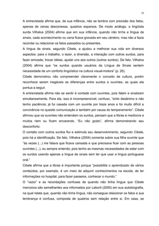 29
A entrevistada afirma que, de sua infância, não se lembra com precisão dos fatos,
apenas de cenas desconexas, quadros esparsos. De modo análogo, a lingüista
surda Vilhalva (2004) afirma que em sua infância, quando não tinha a língua de
sinais, cada acontecimento ou cena ficava gravada em seu cérebro, mas não a fazia
recordar ou relacionar os fatos passados ou presentes.
A língua de sinais, segundo Cibele, a ajudou a melhorar sua vida em diversos
aspectos: para o trabalho, o lazer, a diversão, a interação com outros surdos, para
fazer amizade, trocar idéias, ajudar uns aos outros (outros surdos). De fato, Vilhalva
(2004) afirma que “os surdos quando usuários da Língua de Sinais sentem
necessidade de um conforto lingüístico na cultura visual-motora” (p. 26).
Cibele demonstrou não compreender claramente o conceito de cultura, porém
reconhece serem inegáveis as diferenças entre surdos e ouvintes, as quais ela
pontua a seguir.
A entrevistada afirma não se sentir à vontade com ouvintes, pois falam e sinalizam
simultaneamente. Para ela, isso é incompreensível, confuso, “sinto desânimo e não
tenho paciência; já fui casada com um ouvinte por treze anos e foi muito difícil a
convivência no quesito comunicação e também por causa do temperamento”. Cibele
afirmou que os ouvintes não entendem os surdos, pensam que a libras é medíocre e
muitos riem ou ficam encarando. “Eu não gosto”, afirma demonstrando seu
desconforto.
O contato com outros surdos flui e estimula seu desenvolvimento, segundo Cibele,
pois há a identificação. De fato, Vilhalva (2004) comenta sobre sua filha ouvinte que
“às vezes (...) me falava que ficava cansada e que precisava ficar com as pessoas
ouvintes (...), eu sempre entendo, pois tenho as mesmas necessidades de estar com
os surdos usando apenas a língua de sinais sem ter que usar a língua portuguesa
oral.”
Cibele afirma que a libras é importante porque “possibilita o aprendizado de vários
conteúdos, por exemplo, é um meio de adquirir conhecimentos na escola, de ter
informações no hospital, para fazer passeios, conhecer o mundo.”
O “vazio” e as recordações confusas de quando não tinha língua que Cibele
menciona são semelhantes aos informados por Laborit (2000) em sua autobiografia,
na qual relata que, quando não tinha língua, não conseguia relacionar os fatos e sua
lembrança é confusa, composta de quadros sem relação entre si. Em casa, se
 