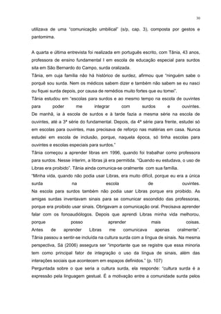 30
utilizava de uma “comunicação umbilical” (s/p, cap. 3), composta por gestos e
pantomima.
A quarta e última entrevista foi realizada em português escrito, com Tânia, 43 anos,
professora de ensino fundamental I em escola de educação especial para surdos
sita em São Bernardo do Campo, surda oralizada.
Tânia, em cuja família não há histórico de surdez, afirmou que “ninguém sabe o
porquê sou surda. Nem os médicos sabem dizer e também não sabem se eu nasci
ou fiquei surda depois, por causa de remédios muito fortes que eu tomei”.
Tânia estudou em “escolas para surdos e ao mesmo tempo na escola de ouvintes
para poder me integrar com surdos e ouvintes.
De manhã, ia à escola de surdos e à tarde fazia a mesma série na escola de
ouvintes, até a 3ª série do fundamental. Depois, da 4ª série para frente, estudei só
em escolas para ouvintes, mas precisava de reforço nas matérias em casa. Nunca
estudei em escola de inclusão, porque, naquela época, só tinha escolas para
ouvintes e escolas especiais para surdos.”
Tânia começou a aprender libras em 1996, quando foi trabalhar como professora
para surdos. Nesse ínterim, a libras já era permitida. “Quando eu estudava, o uso de
Libras era proibido”. Tânia ainda comunica-se oralmente com sua família.
“Minha vida, quando não podia usar Libras, era muito difícil, porque eu era a única
surda na escola de ouvintes.
Na escola para surdos também não podia usar Libras porque era proibido. As
amigas surdas inventavam sinais para se comunicar escondido das professoras,
porque era proibido usar sinais. Obrigavam a comunicação oral. Precisava aprender
falar com os fonoaudiólogos. Depois que aprendi Libras minha vida melhorou,
porque posso aprender mais coisas.
Antes de aprender Libras me comunicava apenas oralmente”.
Tânia passou a sentir-se incluída na cultura surda com a língua de sinais. Na mesma
perspectiva, Sá (2006) assegura ser “importante que se registre que essa minoria
tem como principal fator de integração o uso da língua de sinais, além das
interações sociais que acontecem em espaços definidos.” (p. 107)
Perguntada sobre o que seria a cultura surda, ela responde: “cultura surda é a
expressão pela linguagem gestual. É a motivação entre a comunidade surda pelos
 