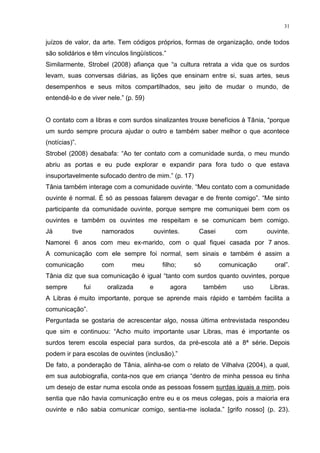 31
juízos de valor, da arte. Tem códigos próprios, formas de organização, onde todos
são solidários e têm vínculos lingüísticos.”
Similarmente, Strobel (2008) afiança que “a cultura retrata a vida que os surdos
levam, suas conversas diárias, as lições que ensinam entre si, suas artes, seus
desempenhos e seus mitos compartilhados, seu jeito de mudar o mundo, de
entendê-lo e de viver nele.” (p. 59)
O contato com a libras e com surdos sinalizantes trouxe benefícios à Tânia, “porque
um surdo sempre procura ajudar o outro e também saber melhor o que acontece
(notícias)”.
Strobel (2008) desabafa: “Ao ter contato com a comunidade surda, o meu mundo
abriu as portas e eu pude explorar e expandir para fora tudo o que estava
insuportavelmente sufocado dentro de mim.” (p. 17)
Tânia também interage com a comunidade ouvinte. “Meu contato com a comunidade
ouvinte é normal. É só as pessoas falarem devagar e de frente comigo”. “Me sinto
participante da comunidade ouvinte, porque sempre me comuniquei bem com os
ouvintes e também os ouvintes me respeitam e se comunicam bem comigo.
Já tive namorados ouvintes. Casei com ouvinte.
Namorei 6 anos com meu ex-marido, com o qual fiquei casada por 7 anos.
A comunicação com ele sempre foi normal, sem sinais e também é assim a
comunicação com meu filho; só comunicação oral”.
Tânia diz que sua comunicação é igual “tanto com surdos quanto ouvintes, porque
sempre fui oralizada e agora também uso Libras.
A Libras é muito importante, porque se aprende mais rápido e também facilita a
comunicação”.
Perguntada se gostaria de acrescentar algo, nossa última entrevistada respondeu
que sim e continuou: “Acho muito importante usar Libras, mas é importante os
surdos terem escola especial para surdos, da pré-escola até a 8ª série. Depois
podem ir para escolas de ouvintes (inclusão).”
De fato, a ponderação de Tânia, alinha-se com o relato de Vilhalva (2004), a qual,
em sua autobiografia, conta-nos que em criança “dentro de minha pessoa eu tinha
um desejo de estar numa escola onde as pessoas fossem surdas iguais a mim, pois
sentia que não havia comunicação entre eu e os meus colegas, pois a maioria era
ouvinte e não sabia comunicar comigo, sentia-me isolada.” [grifo nosso] (p. 23).
 