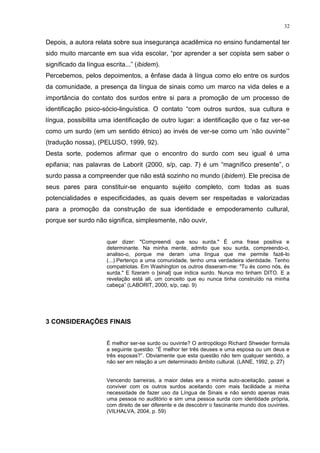 32
Depois, a autora relata sobre sua insegurança acadêmica no ensino fundamental ter
sido muito marcante em sua vida escolar, “por aprender a ser copista sem saber o
significado da língua escrita...” (ibidem).
Percebemos, pelos depoimentos, a ênfase dada à língua como elo entre os surdos
da comunidade, a presença da língua de sinais como um marco na vida deles e a
importância do contato dos surdos entre si para a promoção de um processo de
identificação psico-sócio-linguística. O contato “com outros surdos, sua cultura e
língua, possibilita uma identificação de outro lugar: a identificação que o faz ver-se
como um surdo (em um sentido étnico) ao invés de ver-se como um ‟não ouvinte‟”
(tradução nossa), (PELUSO, 1999, 92).
Desta sorte, podemos afirmar que o encontro do surdo com seu igual é uma
epifania; nas palavras de Laborit (2000, s/p, cap. 7) é um “magnífico presente”, o
surdo passa a compreender que não está sozinho no mundo (ibidem). Ele precisa de
seus pares para constituir-se enquanto sujeito completo, com todas as suas
potencialidades e especificidades, as quais devem ser respeitadas e valorizadas
para a promoção da construção de sua identidade e empoderamento cultural,
porque ser surdo não significa, simplesmente, não ouvir,
quer dizer: "Compreendi que sou surda." É uma frase positiva e
determinante. Na minha mente, admito que sou surda, compreendo-o,
analiso-o, porque me deram uma língua que me permite fazê-lo
(...).Pertenço a uma comunidade, tenho uma verdadeira identidade. Tenho
compatriotas. Em Washington os outros disseram-me: "Tu és como nós, és
surda." E fizeram o [sinal] que indica surdo. Nunca mo tinham DITO. E a
revelação está ali, um conceito que eu nunca tinha construído na minha
cabeça” (LABORIT, 2000, s/p, cap. 9)
3 CONSIDERAÇÕES FINAIS
É melhor ser-se surdo ou ouvinte? O antropólogo Richard Shweder formula
a seguinte questão: “É melhor ter três deuses e uma esposa ou um deus e
três esposas?”. Obviamente que esta questão não tem qualquer sentido, a
não ser em relação a um determinado âmbito cultural. (LANE, 1992, p. 27)
Vencendo barreiras, a maior delas era a minha auto-aceitação, passei a
conviver com os outros surdos aceitando com mais facilidade a minha
necessidade de fazer uso da Língua de Sinais e não sendo apenas mais
uma pessoa no auditório e sim uma pessoa surda com identidade própria,
com direito de ser diferente e de descobrir o fascinante mundo dos ouvintes.
(VILHALVA, 2004, p. 59)
 