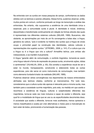 33
Na entrevista com os surdos em nossa pesquisa de campo, confrontamos os dados
obtidos com os teóricos e autores utilizados. Dessa forma, pudemos observar, então,
muitos pontos em comum, conforme pontuado ao longo da transcrição e análise das
entrevistas. No entanto, não supusemos a existência de uma identidade única e
essencial, pois a comunidade surda é plural. A identidade é móvel, dinâmica,
descentrada e transformada continuamente em relação às formas através das quais
é representada nos diferentes sistemas culturais (SKLIAR, 1999). Buscamos, não
obstante, as aproximações por meio de um fio convergente a todas elas: a língua,
geradora da cultura, “pois é evidente na história dos surdos que a língua de sinais
ocupa o primordial papel na construção das identidades, valores culturais e
representações dos sujeitos surdos.” (STROBEL, 2008, p. 141). É a cultura que cria
a língua ou é a língua que cria a cultura? Armadilha teórica, pois ambas são
indissociáveis, e se mantêm mutuamente.
A língua “garante além da comunicação, o conforto lingüístico, tornando-se assim
uma língua natural e forma de expressão da pessoa surda, envolvendo ações, idéias
e sentimentos” (VILHALVA, 2004, p. 65). Ela constitui a experiência visual de ser e
estar no mundo, transpassando, construindo e elaborando todas as outras
experiências, pois não serve só como instrumento de comunicação, mas também
como elemento fundador/criador da realidade (SKLIAR, 1999).
Pudemos observar várias convergências nos depoimentos de nossos entrevistados
alinhadas aos teóricos citados, conforme já mencionamos. Por tudo isso,
consideramos que a cultura surda não apenas é relevante para a minoria surda, mas
também para a sociedade ouvinte majoritária, pois esta, na medida em que aceita e
reconhece a existência de línguas, culturas e subjetividades diferentes das
majoritárias, torna-se cada vez mais inclusiva e capaz de aceitar o diferente, seja
qual for a modalidade de língua que se use ou as especificidades decorrentes disso.
A sociedade que aceita o diferente, torna-se mais acolhedora, menos opressiva e
menos massificadora e acaba por criar alternativas e meios para a manutenção do
bem estar de todos, promovendo a humanização das pessoas.
 