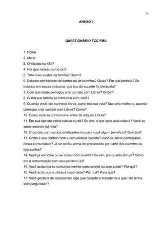 34
ANEXO I
QUESTIONÁRIO TCC FMU
1. Nome
2. Idade
3. Oralizado ou não?
4. Por que nasceu surdo (a)?
5. Tem mais surdos na família? Quem?
6. Estudou em escolas de surdos ou de ouvintes? Quais? Em que período? Se
estudou em escola inclusiva, que tipo de suporte foi oferecido?
7. Com que idade começou a ter contato com Libras? Onde?
8. Como sua família se comunica com você?
9. Quando você não conhecia libras, como era sua vida? Sua vida melhorou quando
começou a ter contato com Libras? Como?
10. Como você se comunicava antes de adquirir Libras?
11. Em sua opinião existe cultura surda? Se sim, o que seria esta cultura? Você se
sente incluído (a) nela?
12. O contato com surdos sinalizantes trouxe a você algum benefício? Qual (is)?
13. Como é seu contato com a comunidade ouvinte? Você se sente participante
dessa comunidade? Já se sentiu vítima de preconceito por parte dos ouvintes ou
dos surdos?
14. Você já namorou ou se casou com ouvinte? Se sim, por quanto tempo? Como
era a comunicação com seu parceiro (a)?
15. Você acha que se comunica melhor com ouvinte ou com surdo? Por quê?
16. Você acha que a Libras é importante? Por quê? Para que?
17. Você gostaria de acrescentar algo que considera importante e que não tenha
sido perguntado?
 