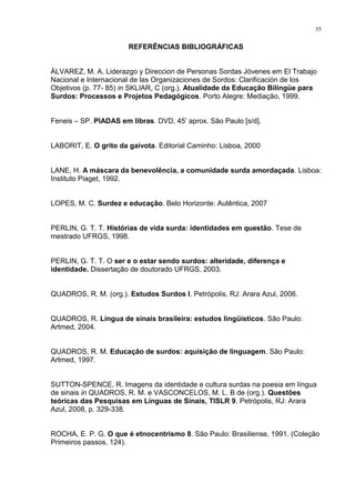 35
REFERÊNCIAS BIBLIOGRÁFICAS
ÁLVAREZ, M. A. Liderazgo y Direccion de Personas Sordas Jóvenes em El Trabajo
Nacional e Internacional de las Organizaciones de Sordos: Clarificación de los
Objetivos (p. 77- 85) in SKLIAR, C (org.). Atualidade da Educação Bilíngüe para
Surdos: Processos e Projetos Pedagógicos. Porto Alegre: Mediação, 1999.
Feneis – SP. PIADAS em libras. DVD, 45‟ aprox. São Paulo [s/d].
LABORIT, E. O grito da gaivota. Editorial Caminho: Lisboa, 2000
LANE, H. A máscara da benevolência, a comunidade surda amordaçada. Lisboa:
Instituto Piaget, 1992.
LOPES, M. C. Surdez e educação. Belo Horizonte: Autêntica, 2007
PERLIN, G. T. T. Histórias de vida surda: identidades em questão. Tese de
mestrado UFRGS, 1998.
PERLIN, G. T. T. O ser e o estar sendo surdos: alteridade, diferença e
identidade. Dissertação de doutorado UFRGS, 2003.
QUADROS, R. M. (org.). Estudos Surdos I. Petrópolis, RJ: Arara Azul, 2006.
QUADROS, R. Língua de sinais brasileira: estudos lingüísticos. São Paulo:
Artmed, 2004.
QUADROS, R. M. Educação de surdos: aquisição de linguagem. São Paulo:
Artmed, 1997.
SUTTON-SPENCE, R. Imagens da identidade e cultura surdas na poesia em língua
de sinais in QUADROS, R. M. e VASCONCELOS, M. L. B de (org.). Questões
teóricas das Pesquisas em Línguas de Sinais, TISLR 9. Petrópolis, RJ: Arara
Azul, 2008, p. 329-338.
ROCHA, E. P. G. O que é etnocentrismo 8. São Paulo: Brasiliense, 1991. (Coleção
Primeiros passos, 124).
 