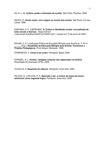 36
SÁ, N. L. de. Cultura, poder e educação de surdos. São Paulo: Paulinas, 2006.
SACKS, O. Vendo vozes: uma viagem ao mundo dos surdos. São Paulo: Cia das
Letras, 1998.
SANTANA, A. P. e BÉRGAMO, A. Cultura e identidade surdas: encruzilhada de
lutas sociais e teóricas. Disponível em
<www.scielo.br/pdf/es/v26n91/a13v2691.pdf >. Acesso em 10 de junho de 2009.
SKLIAR, C. A. Localização Política da Educação Bilíngüe para Surdos (p. 7-14) in
______ (org.). Atualidade da Educação Bilíngüe para Surdos: Processos e
Projetos Pedagógicos. Porto Alegre: Mediação, 1999.
STRNADOVÁ, V. Como é ser surdo. Petrópolis: Babel, 2000.
STROBEL, K. L. Surdos: vestígios culturais não registrados na história.
Dissertação de doutorado UFSC, 2008.
VILHALVA, S. Despertar do silêncio. Petrópolis: Arara Azul, 2004.
WILCOX, S. e WILCOX, P. P. Aprender a ver, o ensino da língua de sinais
americana como segunda língua. Petrópolis: Arara Azul, 2005.
 