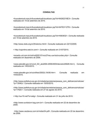 37
CONSULTAS
<buscatextual.cnpq.br/buscatextual/visualizacv.jsp?id=K4262316E3>. Consulta
realizada em 19 de setembro de 2010.
<buscatextual.cnpq.br/buscatextual/visualizacv.jsp?id=K4763112T6>. Consulta
realizada em 19 de setembro de 2010.
<buscatextual.cnpq.br/buscatextual/visualizacv.jsp?id=H583832>. Consulta realizada
em 19 de setembro de 2010.
<http://www.cbds.org.br/2historico.html>. Consulta realizada em 22/12/2009.
< http://csjonline.web.br.com/>. Consulta realizada em 31/07/2010.
<emedix.uol.com.br/not/not2001/01nov27neu-uw-bod-surdez.php>. Consulta
realizada em dezembro de 2009.
<www.planalto.gov.br/ccivil_03/_ato2004-2006/2005/decreto/d5626.htm>). Consulta
realizada em 14/03/2010.
<www.planalto.gov.br/ccivil/leis/2002/L10436.htm>. Consulta realizada em
14/03/2010.
<http://www.prefeitura.sp.gov.br/cidade/secretarias/pessoa_com_deficiencia/noticias/
?p=13046)>. Consulta realizada em 10/05/2010.
<http://www.prefeitura.sp.gov.br/cidade/secretarias/pessoa_com_deficiencia/noticias/
?p=17625 >. Consulta realizada em 27 de agosto de 2010.
< http://sur10.net/?s=celig>. Consulta realizada em 31 de julho de 2010.
<http://www.surdodum.hpg.com.br/>. Consulta realizada em 22 de dezembro de
2009.
<http://www.vezdavoz.com.br/midia/24.pdf>. Consulta realizada em 22 de dezembro
de 2009.
 