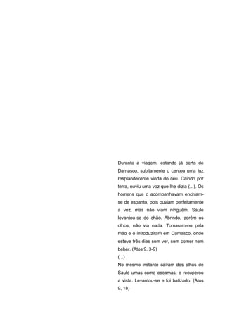 Durante a viagem, estando já perto de
Damasco, subitamente o cercou uma luz
resplandecente vinda do céu. Caindo por
terra, ouviu uma voz que lhe dizia (...). Os
homens que o acompanhavam enchiam-
se de espanto, pois ouviam perfeitamente
a voz, mas não viam ninguém. Saulo
levantou-se do chão. Abrindo, porém os
olhos, não via nada. Tomaram-no pela
mão e o introduziram em Damasco, onde
esteve três dias sem ver, sem comer nem
beber. (Atos 9, 3-9)
(...)
No mesmo instante caíram dos olhos de
Saulo umas como escamas, e recuperou
a vista. Levantou-se e foi batizado. (Atos
9, 18)
 