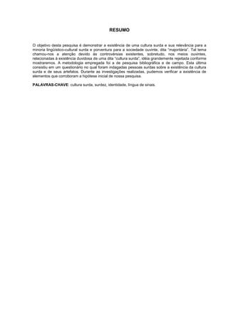 RESUMO
O objetivo desta pesquisa é demonstrar a existência de uma cultura surda e sua relevância para a
minoria lingüístico-cultural surda e porventura para a sociedade ouvinte, dita “majoritária”. Tal tema
chamou-nos a atenção devido às controvérsias existentes, sobretudo, nos meios ouvintes,
relacionadas à existência duvidosa de uma dita “cultura surda”, idéia grandemente rejeitada conforme
mostraremos. A metodologia empregada foi a de pesquisa bibliográfica e de campo. Esta última
consistiu em um questionário no qual foram indagadas pessoas surdas sobre a existência da cultura
surda e de seus artefatos. Durante as investigações realizadas, pudemos verificar a existência de
elementos que corroboram a hipótese inicial de nossa pesquisa.
PALAVRAS-CHAVE: cultura surda, surdez, identidade, língua de sinais.
 