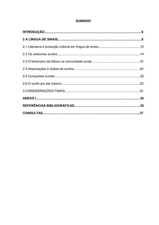 SUMÁRIO
INTRODUÇÃO.............................................................................................................8
2 A LÍNGUA DE SINAIS..............................................................................................9
2.1 Literatura e produção cultural em língua de sinais...............................................10
2.2 Os costumes surdos.............................................................................................14
2.3 O fenômeno da fofoca na comunidade surda......................................................19
2.4 Associações e clubes de surdos..........................................................................20
2.5 Conquistas surdas................................................................................................20
2.6 O surdo por ele mesmo........................................................................................22
3 CONSIDERAÇÕES FINAIS....................................................................................32
ANEXO I.....................................................................................................................34
REFERÊNCIAS BIBLIOGRÁFICAS..........................................................................35
CONSULTAS.............................................................................................................37
 