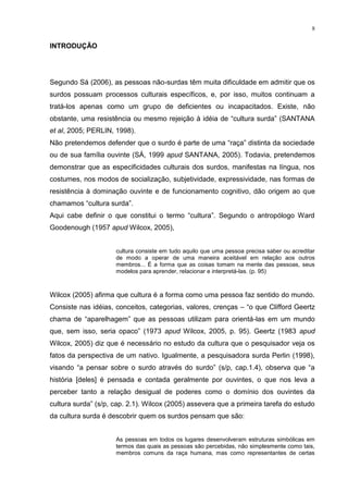 8
INTRODUÇÃO
Segundo Sá (2006), as pessoas não-surdas têm muita dificuldade em admitir que os
surdos possuam processos culturais específicos, e, por isso, muitos continuam a
tratá-los apenas como um grupo de deficientes ou incapacitados. Existe, não
obstante, uma resistência ou mesmo rejeição à idéia de “cultura surda” (SANTANA
et al, 2005; PERLIN, 1998).
Não pretendemos defender que o surdo é parte de uma “raça” distinta da sociedade
ou de sua família ouvinte (SÁ, 1999 apud SANTANA, 2005). Todavia, pretendemos
demonstrar que as especificidades culturais dos surdos, manifestas na língua, nos
costumes, nos modos de socialização, subjetividade, expressividade, nas formas de
resistência à dominação ouvinte e de funcionamento cognitivo, dão origem ao que
chamamos “cultura surda”.
Aqui cabe definir o que constitui o termo “cultura”. Segundo o antropólogo Ward
Goodenough (1957 apud Wilcox, 2005),
cultura consiste em tudo aquilo que uma pessoa precisa saber ou acreditar
de modo a operar de uma maneira aceitável em relação aos outros
membros... É a forma que as coisas tomam na mente das pessoas, seus
modelos para aprender, relacionar e interpretá-las. (p. 95)
Wilcox (2005) afirma que cultura é a forma como uma pessoa faz sentido do mundo.
Consiste nas idéias, conceitos, categorias, valores, crenças – “o que Clifford Geertz
chama de “aparelhagem” que as pessoas utilizam para orientá-las em um mundo
que, sem isso, seria opaco” (1973 apud Wilcox, 2005, p. 95). Geertz (1983 apud
Wilcox, 2005) diz que é necessário no estudo da cultura que o pesquisador veja os
fatos da perspectiva de um nativo. Igualmente, a pesquisadora surda Perlin (1998),
visando “a pensar sobre o surdo através do surdo” (s/p, cap.1.4), observa que “a
história [deles] é pensada e contada geralmente por ouvintes, o que nos leva a
perceber tanto a relação desigual de poderes como o domínio dos ouvintes da
cultura surda” (s/p, cap. 2.1). Wilcox (2005) assevera que a primeira tarefa do estudo
da cultura surda é descobrir quem os surdos pensam que são:
As pessoas em todos os lugares desenvolveram estruturas simbólicas em
termos das quais as pessoas são percebidas, não simplesmente como tais,
membros comuns da raça humana, mas como representantes de certas
 