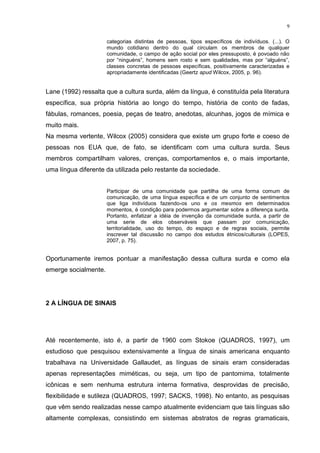9
categorias distintas de pessoas, tipos específicos de indivíduos. (...). O
mundo cotidiano dentro do qual circulam os membros de qualquer
comunidade, o campo de ação social por eles pressuposto, é povoado não
por “ninguéns”, homens sem rosto e sem qualidades, mas por “alguéns”,
classes concretas de pessoas específicas, positivamente caracterizadas e
apropriadamente identificadas (Geertz apud Wilcox, 2005, p. 96).
Lane (1992) ressalta que a cultura surda, além da língua, é constituída pela literatura
específica, sua própria história ao longo do tempo, história de conto de fadas,
fábulas, romances, poesia, peças de teatro, anedotas, alcunhas, jogos de mímica e
muito mais.
Na mesma vertente, Wilcox (2005) considera que existe um grupo forte e coeso de
pessoas nos EUA que, de fato, se identificam com uma cultura surda. Seus
membros compartilham valores, crenças, comportamentos e, o mais importante,
uma língua diferente da utilizada pelo restante da sociedade.
Participar de uma comunidade que partilha de uma forma comum de
comunicação, de uma língua específica e de um conjunto de sentimentos
que liga indivíduos fazendo-os uno e os mesmos em determinados
momentos, é condição para podermos argumentar sobre a diferença surda.
Portanto, enfatizar a idéia de invenção da comunidade surda, a partir de
uma serie de elos observáveis que passam por comunicação,
territorialidade, uso do tempo, do espaço e de regras sociais, permite
inscrever tal discussão no campo dos estudos étnicos/culturais (LOPES,
2007, p. 75).
Oportunamente iremos pontuar a manifestação dessa cultura surda e como ela
emerge socialmente.
2 A LÍNGUA DE SINAIS
Até recentemente, isto é, a partir de 1960 com Stokoe (QUADROS, 1997), um
estudioso que pesquisou extensivamente a língua de sinais americana enquanto
trabalhava na Universidade Gallaudet, as línguas de sinais eram consideradas
apenas representações miméticas, ou seja, um tipo de pantomima, totalmente
icônicas e sem nenhuma estrutura interna formativa, desprovidas de precisão,
flexibilidade e sutileza (QUADROS, 1997; SACKS, 1998). No entanto, as pesquisas
que vêm sendo realizadas nesse campo atualmente evidenciam que tais línguas são
altamente complexas, consistindo em sistemas abstratos de regras gramaticais,
 