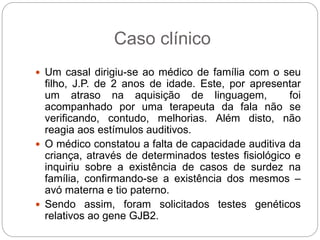 Caso clínico
 Um casal dirigiu-se ao médico de família com o seu
filho, J.P. de 2 anos de idade. Este, por apresentar
um atraso na aquisição de linguagem, foi
acompanhado por uma terapeuta da fala não se
verificando, contudo, melhorias. Além disto, não
reagia aos estímulos auditivos.
 O médico constatou a falta de capacidade auditiva da
criança, através de determinados testes fisiológico e
inquiriu sobre a existência de casos de surdez na
família, confirmando-se a existência dos mesmos –
avó materna e tio paterno.
 Sendo assim, foram solicitados testes genéticos
relativos ao gene GJB2.
 