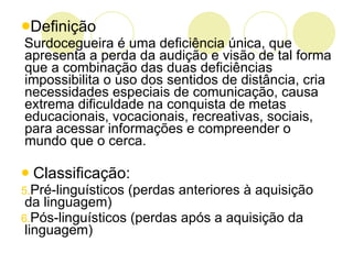 Definição Surdocegueira é uma deficiência única, que apresenta a perda da audição e visão de tal forma que a combinação das duas deficiências impossibilita o uso dos sentidos de distância, cria necessidades especiais de comunicação, causa extrema dificuldade na conquista de metas educacionais, vocacionais, recreativas, sociais, para acessar informações e compreender o mundo que o cerca. Classificação: Pré-linguísticos (perdas anteriores à aquisição da linguagem) Pós-linguísticos (perdas após a aquisição da linguagem) 