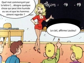 Quel mot commençant par 
la lettre C… désigne quelque 
chose qui peut être humide 
ou sec et que les hommes 
aiment regarder ? 
Le ciel, affirme Loulou! 
 