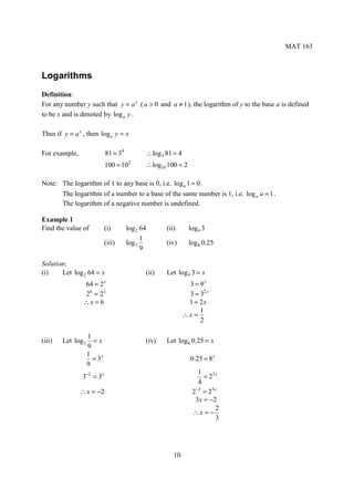 MAT 163



Logarithms
Definition:
For any number y such that y = a x ( a > 0 and a ≠ 1 ), the logarithm of y to the base a is defined
to be x and is denoted by log a y .

Thus if y = a x , then log a y = x

For example,                 81 = 34          ∴ log 3 81 = 4
                             100 = 10   2
                                              ∴ log10 100 = 2

Note: The logarithm of 1 to any base is 0, i.e. log a 1 = 0 .
      The logarithm of a number to a base of the same number is 1, i.e. log a a = 1 .
      The logarithm of a negative number is undefined.

Example 1
Find the value of            (i)       log 2 64       (ii)       log9 3
                                             1
                             (iii)     log 3          (iv)       log8 0.25
                                             9

Solution:
(i)    Let log 2 64 = x                       (ii)    Let log 9 3 = x
                64 = 2       x
                                                                3 = 9x
                26 = 2 x                                        3 = 32 x
                ∴x = 6                                          1 = 2x
                                                                    1
                                                               ∴x =
                                                                    2

                    1
(iii)   Let log 3     =x                      (iv)    Let log8 0.25 = x
                    9
                    1
                      = 3x                                       0.25 = 8 x
                    9
                                                                    1
               3−2 = 3x                                               = 23 x
                                                                    4
                                                                   −2
               ∴ x = −2                                           2 = 23 x
                                                                   3x = −2
                                                                           2
                                                                  ∴x = −
                                                                           3




                                                         10
 
