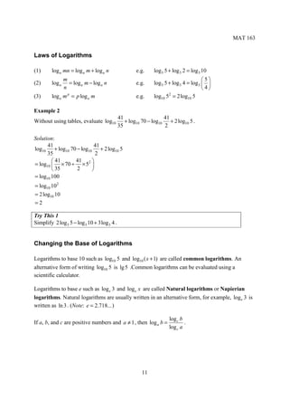 MAT 163


Laws of Logarithms

(1)      log a mn = log a m + log a n                e.g.    log3 5 + log 3 2 = log 3 10
                 m                                                                    5
(2)      log a     = log a m − log a n               e.g.    log3 5 + log 3 4 = log 3  
                 n                                                                    4
(3)      log a m p = p log a m                       e.g.    log10 5 = 2 log10 5
                                                                    2



Example 2
                                             41                   41
Without using tables, evaluate log10            + log10 70 − log10 + 2 log10 5 .
                                             35                   2

Solution:
      41                     41
log10     + log10 70 − log10 + 2 log10 5
      35                      2
         41        41      
= log10  × 70 ÷ × 52 
         35         2      
= log10 100
= log10 102
= 2 log10 10
=2

Try This 1
Simplify 2 log 3 5 − log 3 10 + 3log 3 4 .


Changing the Base of Logarithms

Logarithms to base 10 such as log10 5 and log10 ( x + 1) are called common logarithms. An
alternative form of writing log10 5 is lg 5 .Common logarithms can be evaluated using a
scientific calculator.

Logarithms to base e such as log e 3 and log e x are called Natural logarithms or Napierian
logarithms. Natural logarithms are usually written in an alternative form, for example, log e 3 is
written as ln 3 . (Note: e = 2.718... )

                                                                    log c b
If a, b, and c are positive numbers and a ≠ 1 , then log a b =              .
                                                                    log c a




                                                        11
 