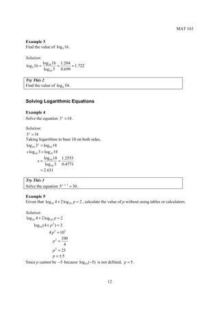 MAT 163


Example 3
Find the value of log5 16 .

Solution:
            log10 16 1.204
log5 16 =           =      = 1.722
             log10 5 0.699

Try This 2
Find the value of log 4 54 .


Solving Logarithmic Equations

Example 4
Solve the equation 3x = 18 .

Solution:
3x = 18
Taking logarithms to base 10 on both sides,
log10 3x = log10 18
x log10 3 = log10 18
           log10 18 1.2553
       x=            =
            log10 3 0.4771
         = 2.631

Try This 3
Solve the equation 5 x + 1 = 30 .

Example 5
Given that log10 4 + 2 log10 p = 2 , calculate the value of p without using tables or calculators.

Solution:
log10 4 + 2 log10 p = 2
     log10 (4 × p 2 ) = 2
             4 p 2 = 102
                      100
               p2 =
                       4
               p = 25
                  2

               p = ±5
Since p cannot be −5 because log10 (−5) is not defined, p = 5 .



                                                  12
 