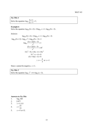 MAT 163


Try This 4
                            3x + 1
Solve the equation log 2           = 3.
                            2x − 7

Example 6
Solve the equation log10 (3x + 2) − 2 log10 x = 1 − log10 (5 x − 3) .

Solution:
                 log10 (3x + 2) − 2 log10 x = 1 − log10 (5 x − 3)
 log10 (3 x + 2) − log10 x 2 + log10 (5 x − 3) = 1
                           (3x + 2)(5 x − 3)
                     log10                     =1
                                   x2
                           (3 x + 2)(5 x − 3)
                                     2
                                               = 101
                                   x
                       15 x − 9 x + 10 x − 6 = 10 x 2
                           2

                                 5x2 + x − 6 = 0
                             (5 x + 6)( x − 1) = 0
                                                   6
                                          ∴ x = − or x = 1
                                                   5

Since x cannot be negative, x = 1 .

Try This 5
Solve the equation log 2 x 2 = 4 + log 2 ( x − 3) .




Answers to Try This
1.    log3 160
2.   2.877
3.    x = 1.113
          57
4.    x=
          13
5.    x = 4 or 12.




                                                      13
 