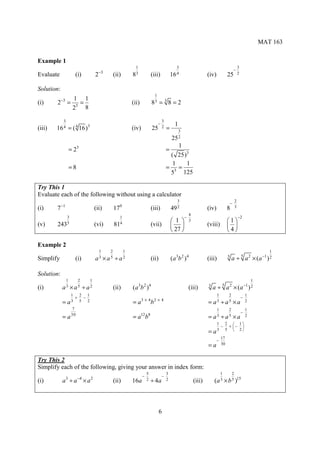 MAT 163


Example 1
                                                             1                                 3                                              3
                                                                                                                                          −
                                      −3
Evaluate           (i)            2            (ii)         83             (iii)            16 4                  (iv)            25          2


Solution:
                                                                            1
            −3     1 1
(i)     2        = 3=                                       (ii)           83     =38=2
                  2   8

           3                                                                        3
                                                                                −             1
(iii)   16 4     = ( 16)
                       4     3
                                                            (iv)           25       2   =      3
                                                                                            25 2
                                                                                            1
                 = 23                                                                   =
                                                                                         ( 25)3
                                                                                          1   1
                 =8                                                                     = 3=
                                                                                         5 125

Try This 1
Evaluate each of the following without using a calculator
                                                                                               3                                          2
                                                                                                                                      −
            −1                                      0                                                                                     3
(i)     7                         (ii)         17                          (iii)            49 2                  (iv)            8
                                                                                                      4
            3                                    1                                                  −                                         −2
            5                                                                                1     3                            1
(v)     243                       (vi)         814                         (vii)                                (viii)           
                                                                                             27                                 4

Example 2
                                      1    2            1                                                                                                    1
Simplify           (i)            a3 × a5 ÷ a2                             (ii)             (a 3b 2 )4            (iii)           3
                                                                                                                                      a ÷ 5 a 2 × ( a −1 ) 2

Solution:
             1      2         1                                                                                                                  1
                                                                                                                                              −1 2
(i)         a3   ×a 5      ÷ a2                (ii)              3 2 4
                                                            (a b )                                   (iii)        3
                                                                                                                      a÷ a   5    2
                                                                                                                                          × (a )
                  1 2 1                                                                                                1        2                     1
                   + −                                                                                                                            −
                                                                   3×4 2×4
            =    a3 5 2                                     =a             b                                      =   a3     ÷ a5         ×a          2
                  7                                                                                                    1        2                     1
                                                                                                                                                  −
            =a    30
                                                            =a b   12 8
                                                                                                                  =   a3     ÷ a5         ×a          2
                                                                                                                          1 2  1
                                                                                                                           − + − 
                                                                                                                  =a      3 5  2

                                                                                                                             17
                                                                                                                         −
                                                                                                                  =a         30


Try This 2
Simplify each of the following, giving your answer in index form:
                                                                       5                3                                    1        2
                                                                   −                −
(i)         a 3 ÷ a −4 × a 2                   (ii)         16a        2   ÷ 4a         2                 (iii)       (a 3 × b 5 )15



                                                                                  6
 