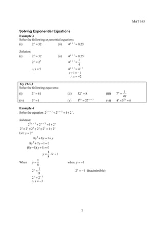 MAT 163


Solving Exponential Equations
Example 3
Solve the following exponential equations
(i)       2 x = 32           (ii)    4 x + 1 = 0.25

Solution:
(i)       2 x = 32                      (ii)   4 x + 1 = 0.25
                                                         1
            2 x = 25                           4x + 1 =
                                                         4
                                                 x +1
            ∴x = 5                             4       = 4− 1
                                                x + 1 = −1
                                                 ∴ x = −2

Try This 3
Solve the following equations:
                                                                                             1
(i)         3x = 81                            (ii)    32 x = 8                 (iii)   7x =
                                                                                             49
(iv)        5x = 1                             (v)     34 x = 27 x + 3          (vi)    4 × 32 x = 6
                                                                                         x



Example 4
Solve the equation 22 x + 3 + 2 x + 3 = 1 + 2 x .

Solution:
         22 x + 3 + 2 x + 3 = 1 + 2 x
2 x × 2 x × 23 + 2 x × 23 = 1 + 2 x
Let y = 2 x
              8 y2 + 8 y = 1 + y
       8 y2 + 7 y −1 = 0
     (8 y − 1)( y + 1) = 0
                         1
                     y = or −1
                         8
               1
When      y=                                   when y = −1
               8
                1
          2x =                                        2 x = −1 (inadmissible)
                8
          2 = 2− 3
           x

         ∴ x = −3




                                                          7
 