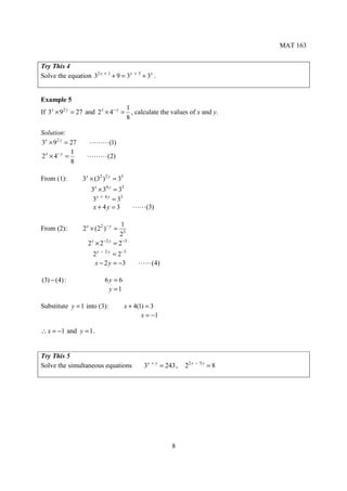 MAT 163


Try This 4
Solve the equation 32 x + 1 + 9 = 3x + 3 + 3x .


Example 5
                                  1
If 3x × 92 y = 27 and 2 x × 4− y = , calculate the values of x and y.
                                  8

Solution:
3x × 92 y = 27     ⋯⋯⋯ (1)
             1
2 x × 4− y =       ⋯⋯⋯ (2)
             8

From (1):        3x × (32 ) 2 y = 33
                    3x × 34 y = 33
                     3x + 4 y = 33
                     x + 4y = 3           ⋯⋯ (3)

                                     1
From (2):        2 x × (22 )− y =
                                    23
                   2 x × 2 −2 y   = 2−3
                     2 x − 2 y = 2 −3
                      x − 2 y = −3          ⋯⋯ (4)

(3) − (4) :                6y = 6
                            y =1

Substitute y = 1 into (3):             x + 4(1) = 3
                                              x = −1

∴ x = −1 and y = 1 .


Try This 5
Solve the simultaneous equations              3x + y = 243 ,   22 x − 5 y = 8




                                                         8
 