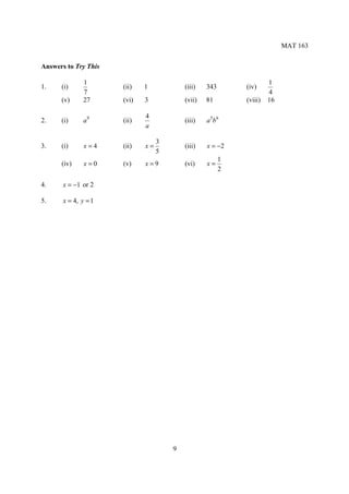 MAT 163


Answers to Try This

              1                                                      1
1.    (i)             (ii)   1            (iii)   343       (iv)
              7                                                      4
      (v)     27      (vi)   3            (vii)   81        (viii)   16

                             4
2.    (i)     a9      (ii)                (iii)   a 5b 6
                             a

                                  3
3.    (i)      x=4    (ii)   x=           (iii)   x = −2
                                  5
                                                        1
      (iv)     x=0    (v)    x=9          (vi)    x=
                                                        2

4.     x = −1 or 2

5.     x = 4, y = 1




                                      9
 