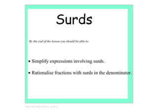 Surds
   By the end of the lesson you should be able to:




   • Simplify expressions involving surds.

   • Rationalise fractions with surds in the denominator.




Title: Feb 28­02:14 p.m. (1 of 7)
 