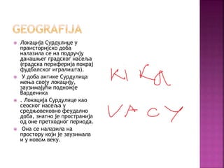  Локација Сурдулице у
праисторијско доба
налазила се на подручју
данашњег градског насеља
(градска периферија покрај
фудбалског игралишта).
 У доба антике Сурдулица
мења своју локацију,
заузимајући подножје
Варденика
 . Локација Сурдулице као
сеоског насеља у
средњовековно феудално
доба, знатно је пространија
од оне претходног периода.
 Она се налазила на
простору који је заузимала
и у новом веку.
 