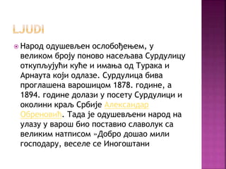  Народ одушевљен ослобођењем, у
великом броју поново насељава Сурдулицу
откупљујући куће и имања од Турака и
Арнаута који одлазе. Сурдулица бива
проглашена варошицом 1878. године, а
1894. године долази у посету Сурдулици и
околини краљ Србије Александар
Обреновић. Тада је одушевљени народ на
улазу у варош био поставио славолук са
великим натписом »Добро дошао мили
господару, веселе се Иногоштани
 