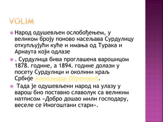  Народ одушевљен ослобођењем, у
великом броју поново насељава Сурдулицу
откупљујући куће и имања од Турака и
Арнаута који одлазе
 . Сурдулица бива проглашена варошицом
1878. године, а 1894. године долази у
посету Сурдулици и околини краљ
Србије Александар Обреновић.
 Тада је одушевљени народ на улазу у
варош био поставио славолук са великим
натписом »Добро дошао мили господару,
веселе се Иногоштани стари«.
 