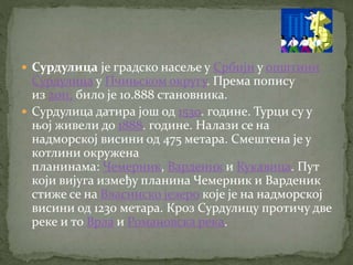  Сурдулица је градско насеље у Србији у општини
Сурдулица у Пчињском округу. Према попису
из 2011. било је 10.888 становника.
 Сурдулица датира још од 1530. године. Турци су у
њој живели до 1888. године. Налази се на
надморској висини од 475 метара. Смештена је у
котлини окружена
планинама: Чемерник, Варденик и Кукавица. Пут
који вијуга између планина Чемерник и Варденик
стиже се на Власинско језеро које је на надморској
висини од 1230 метара. Кроз Сурдулицу протичу две
реке и то Врла и Романовска река.
 