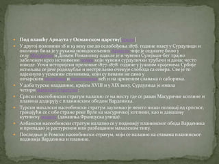  Под влашћу Арнаута у Османском царству[уреди]
 У другој половини 18 и 19 веку све до ослобођења 1878. године власт у Сурдулици и
околини била је у рукама новодосељених Арнаута чије је седиште било у
селу Масурици и Доњем Романовцу одакле је и чувени Сулејман-бег трајно
забележен кроз истоимени чочек који чувени сурдулички трубачи и данас често
изводе. Уочи историјски преломне 1877-1878. године у јужним крајевима Србије
испољава се јаче родољубље и нестрпљиво очекује слобода са севера. Све је то
одјекнуло у усменим стиховима, који су певани не само у
овчарским колибама и воденицама већ и на црквеним славама и саборима.
 У доба турске владавине, крајем XVIII и у XIX веку, Сурдулица је имала
четири махалска стратума:
 Српски насеобински стратум налазио се на месту где се раван Масуричке котлине и
плавина додирују с планинским ободом Варденика.
 Турски махалски насеобински стратум заузимао је нешто нижи положај од српског,
гранајући се с обе стране реке Врле ка масуричкој котлини, као и данашњу
кутинску махалу (данашња Француска улица).
 Албански насеобински стратум налазио се у подножју планинског обода Варденика
и припадао је растуреном или разбацаном махалском типу.
 Последњи је Ромски насеобински стратум, који се налазио на ставама планинског
подножја Варденика и плавине.
 